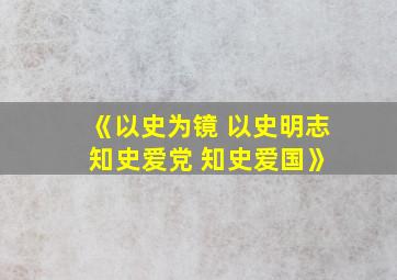 《以史为镜 以史明志 知史爱党 知史爱国》